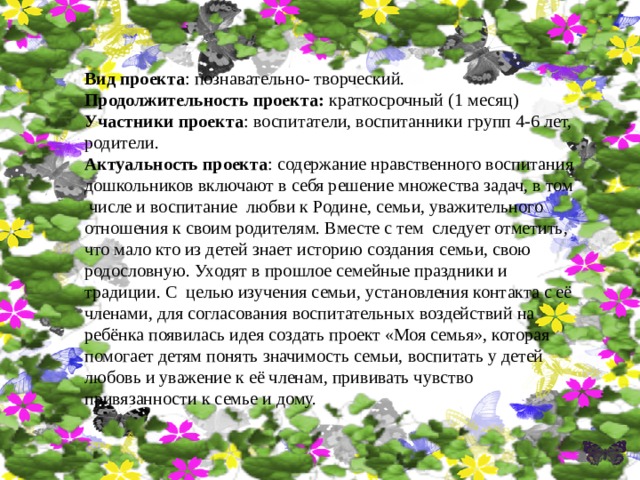 Вид проекта : познавательно- творческий. Продолжительность проекта: краткосрочный (1 месяц) Участники проекта : воспитатели, воспитанники групп 4-6 лет, родители. Актуальность проекта : содержание нравственного воспитания дошкольников включают в себя решение множества задач, в том числе и воспитание любви к Родине, семьи, уважительного отношения к своим родителям. Вместе с тем следует отметить, что мало кто из детей знает историю создания семьи, свою родословную. Уходят в прошлое семейные праздники и традиции. С целью изучения семьи, установления контакта с её членами, для согласования воспитательных воздействий на ребёнка появилась идея создать проект «Моя семья», которая помогает детям понять значимость семьи, воспитать у детей любовь и уважение к её членам, прививать чувство привязанности к семье и дому. 