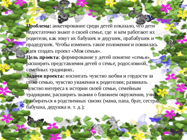 Проблема: анкетирование среди детей показало, что дети недостаточно знают о своей семье, где и кем работают их родители, как зовут их бабушек и дедушек, прабабушек и прадедушек. Чтобы изменить такое положение и появилась идея создать проект «Моя семья». Цель проекта : формирование у детей понятие «семья», расширять представления детей о семье, родословной, семейных традициях . Задачи проекта: воспитать чувство любви и гордости за свою семью, чувство уважения к родителям; развивать чувство интереса к истории своей семьи, семейным традициям; расширять знания о ближнем окружении, учить разбираться в родственных связях (мама, папа, брат, сестра, бабушка, дедушка и. т. д.); 
