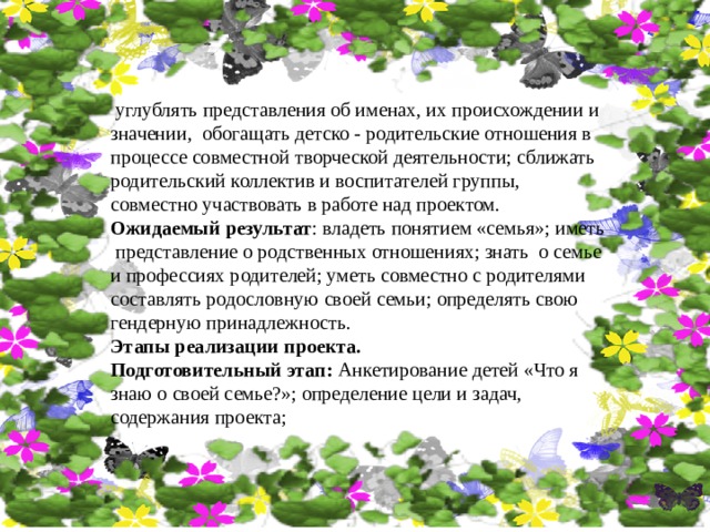  углублять представления об именах, их происхождении и значении, обогащать детско - родительские отношения в процессе совместной творческой деятельности; сближать родительский коллектив и воспитателей группы, совместно участвовать в работе над проектом. Ожидаемый результат : владеть понятием «семья»; иметь представление о родственных отношениях; знать о семье и профессиях родителей; уметь совместно с родителями составлять родословную своей семьи; определять свою гендерную принадлежность. Этапы реализации проекта. Подготовительный этап: Анкетирование детей «Что я знаю о своей семье?»; определение цели и задач, содержания проекта; 