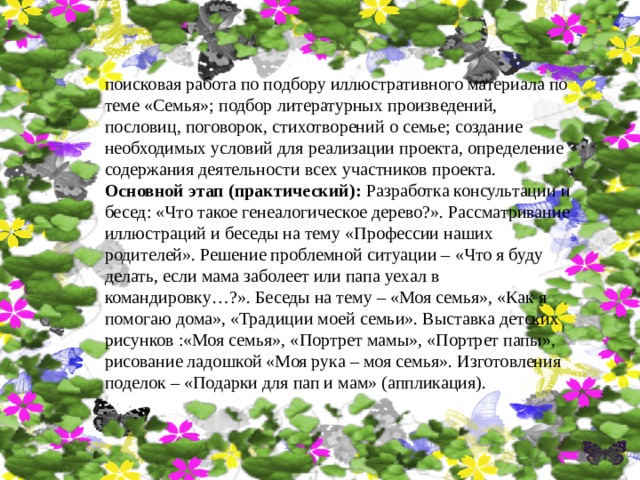 поисковая работа по подбору иллюстративного материала по теме «Семья»; подбор литературных произведений, пословиц, поговорок, стихотворений о семье; создание необходимых условий для реализации проекта, определение содержания деятельности всех участников проекта. Основной этап (практический): Разработка консультации и бесед: «Что такое генеалогическое дерево?». Рассматривание иллюстраций и беседы на тему «Профессии наших родителей». Решение проблемной ситуации – «Что я буду делать, если мама заболеет или папа уехал в командировку…?». Беседы на тему – «Моя семья», «Как я помогаю дома», «Традиции моей семьи». Выставка детских рисунков :«Моя семья», «Портрет мамы», «Портрет папы», рисование ладошкой «Моя рука – моя семья». Изготовления поделок – «Подарки для пап и мам» (аппликация). 