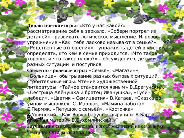 Дидактические игры: «Кто у нас какой?» – рассматривание себя в зеркало. «Собери портрет из деталей» - развивать логическое мышление. Игровое упражнение «Как тебя ласково называют в семье?». «Родственные отношения» – упражнять детей в умении определять, кто кем в семье приходится. «Что такое хорошо, и что такое плохо?» – обсуждение с детьми разных ситуаций и поступков. Сюжетно - ролевые игры: «Семья», «Магазин», «Больница», обыгрывание разных бытовых ситуаций, строительные игры. Чтение художественной литературы: «Тайное становится явным» В.Драгунский, «Сестрица Алёнушка и братец Иванушка», «Гуси - лебеди», «Цветик – Семицветик» В.Катаев, «Сказка об умном мышонке» С. Маршак, «Мамина работа» Е.Пермяк, «Петушок с семьёй», «Косточка» К.Ушинский, «Как Вовка бабушек выручил» А.Барто, «Крылья матери» В.Сухомлинский. Заучивание стихов, пословиц, поговорок, песни на семейную тематику. Отгадывание загадок.  Инсценировка : «Три мамы». 