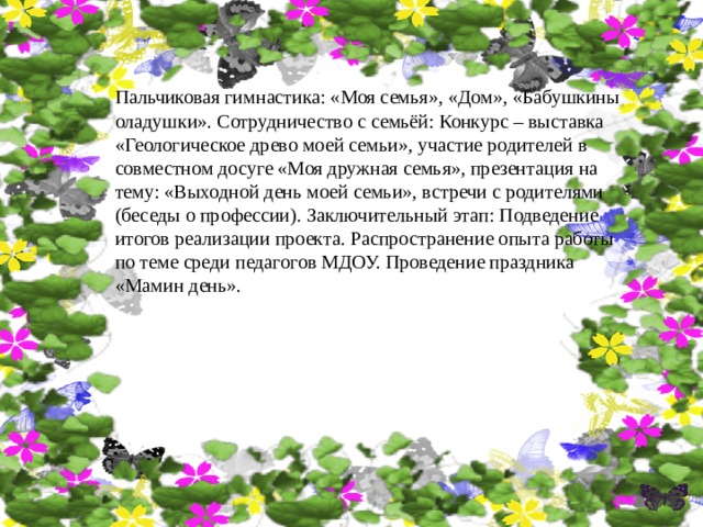 Пальчиковая гимнастика: «Моя семья», «Дом», «Бабушкины оладушки». Сотрудничество с семьёй: Конкурс – выставка «Геологическое древо моей семьи», участие родителей в совместном досуге «Моя дружная семья», презентация на тему: «Выходной день моей семьи», встречи с родителями (беседы о профессии). Заключительный этап: Подведение итогов реализации проекта. Распространение опыта работы по теме среди педагогов МДОУ. Проведение праздника «Мамин день». 