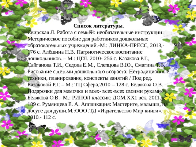 Список литературы . Свирская Л. Работа с семьёй: необязательные инструкции: Методическое пособие для работников дошкольных образовательных учреждений.-М.: ЛИНКА-ПРЕСС, 2013,- 176 с. Алёшина Н.В. Патриотическое воспитание дошкольников. – М.: ЦГЛ. 2010- 256 с. Казакова Р.Г., Сайганова Т.И., Седова Е.М., Слепцова В.Ю., Смагина Т.В. Рисование с детьми дошкольного возраста: Нетрадиционные техники, планирование, конспекты занятий / Под ред. Казаковой Р.Г. – М.: ТЦ Сфера,2010 – 128 с. Белякова О.В. Подарочки для мамочки и всех- всех-всех своими руками/ Белякова О.В.- М.: РИПОЛ классик: ДОМ.XX1 век, 2011.- 189 с. Румянцева Е. А. Аппликация: Мастерите, малыши, на досуге для души.М.:ООО .ТД «Издательство Мир книги», 2010.- 112 с. 