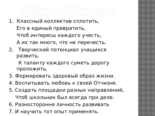 Передо мною трудные задачи,  которые требуют самоотдачи 1. Классный коллектив сплотить,  Его в единый превратить,  Чтоб интересы каждого учесть,  А их так много, что не перечесть. 2. Творческий потенциал учащихся развить,  К таланту каждого суметь дорогу проложить. 3. Формировать здоровый образ жизни. 4. Воспитывать любовь к своей Отчизне. 5. Создать площадки разных направлений,  Чтоб школьник был всегда при деле. 6. Разносторонне личность развивать 7. И научить тот опыт применять. 