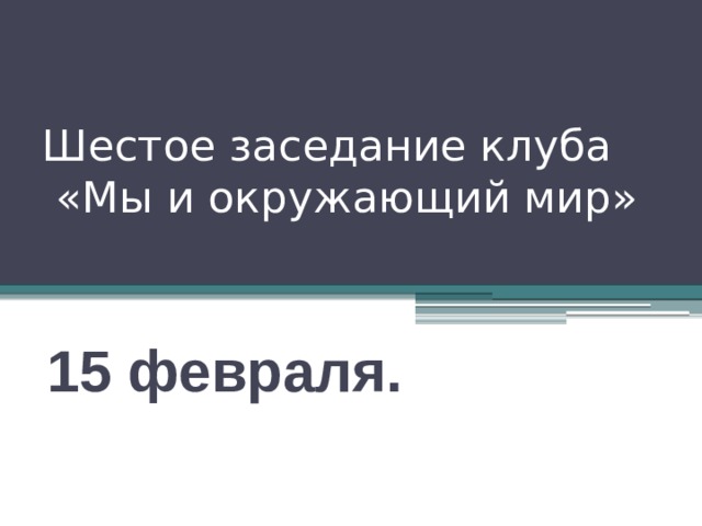 Шестое заседание клуба  «Мы и окружающий мир» 15 февраля. 