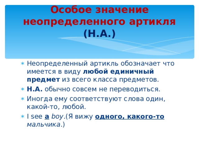 Особое значение неопределенного артикля (Н.А.) Неопределенный артикль обозначает что имеется в виду любой единичный  предмет из всего класса предметов. Н.А. обычно совсем не переводиться. Иногда ему соответствуют слова один, какой-то, любой. I see a  boy . (Я вижу одного, какого-то  мальчика .) 