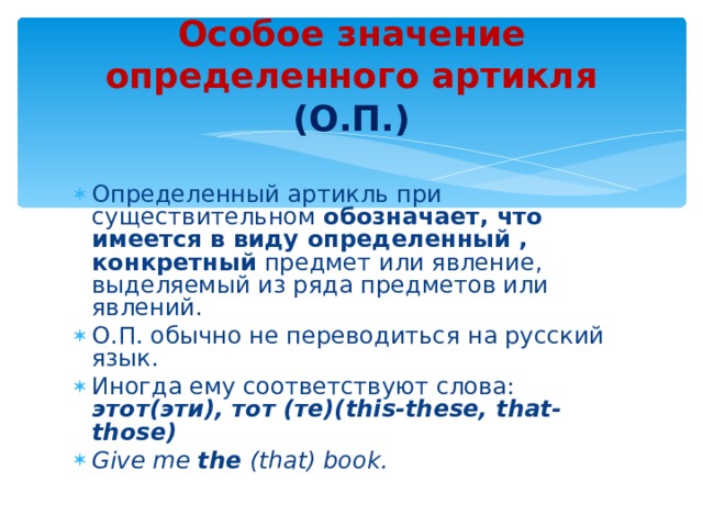 Особое значение определенного артикля (О.П.) Определенный артикль при существительном обозначает, что имеется в виду определенный , конкретный предмет или явление, выделяемый из ряда предметов или явлений. О.П. обычно не переводиться на русский язык. Иногда ему соответствуют слова:  этот(эти),  тот (те)( this-these, that-those) Give me the (that) book. 