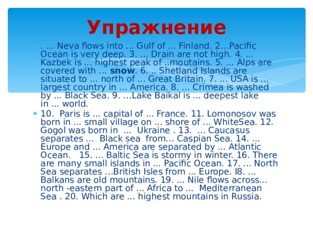 Упражнени e . ... Neva flows into ... Gulf of ... Finland. 2…Pacific Ocean is very deep. 3. ... Drain are not high. 4. ... Kazbek is ... highest peak of ..moutains. 5. ... Alps are covered with ... snow . 6. .. Shetland Islands are situated to ... north of ... Great Britain. 7. ... USA is ... largest country in ... America. 8. ... Crimea is washed by ... Black Sea. 9. …Lake Baikal is ... deepest lake in ... world. 10. Paris is ... capital of ... France. 11. Lomonosov was born in ... small village on ... shore of ... WhiteSea. 12. Gogol was born in ... Ukraine . 13. ... Caucasus separates ... Black sea from… Caspian Sea. 14. ... Europe and ... America are separated by ... Atlantic Ocean. 15. ... Baltic Sea is stormy in winter. 16. There are many small islands in ... Pacific Ocean. 17. ... North Sea separates …British Isles from ... Europe. I8. ... Balkans are old mountains. 19. ... Nile flows across... north -eastern part of ... Africa to ... Mediterranean Sea . 20. Which are ... highest mountains in Russia. 