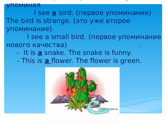 2. Когда говорим о предмете впервые его упоминая   I see a  bird. ( первое упоминание)  The bird is strange. (это уже второе упоминание) .   I see a small bird.  ( первое упоминание нового качества)      .  - It is a snake.  The snake is funny.  - This is a  flower. The flower is green. 
