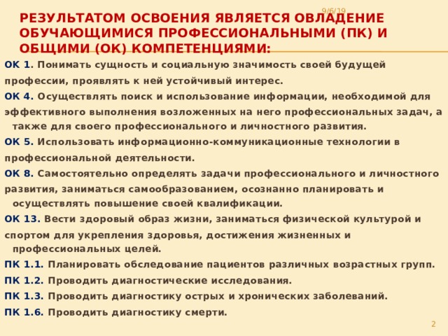 9/6/19 Результатом освоения является овладение обучающимися профессиональными (ПК) и общими (ОК) компетенциями:   OK 1 . Понимать сущность и социальную значимость своей будущей профессии, проявлять к ней устойчивый интерес. ОК 4. Осуществлять поиск и использование информации, необходимой для эффективного выполнения возложенных на него профессиональных задач, а также для своего профессионального и личностного развития. ОК 5. Использовать информационно-коммуникационные технологии в профессиональной деятельности. ОК 8. Самостоятельно определять задачи профессионального и личностного развития, заниматься самообразованием, осознанно планировать и осуществлять повышение своей квалификации. ОК 13. Вести здоровый образ жизни, заниматься физической культурой и спортом для укрепления здоровья, достижения жизненных и профессиональных целей. ПК 1.1. Планировать обследование пациентов различных возрастных групп. ПК 1.2. Проводить диагностические исследования. ПК 1.3. Проводить диагностику острых и хронических заболеваний. ПК 1.6. Проводить диагностику смерти.  