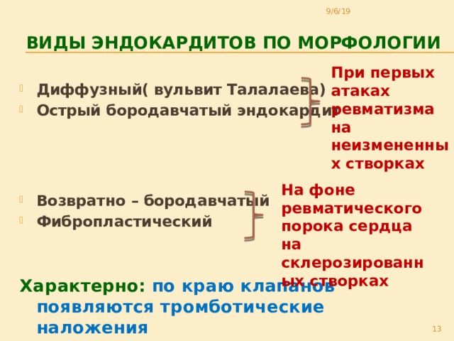 9/6/19  виды Эндокардитов по морфологии При первых атаках ревматизма на неизмененных створках Диффузный( вульвит Талалаева) Острый бородавчатый эндокардит  Возвратно – бородавчатый Фибропластический   Характерно:  по краю клапанов появляются тромботические наложения На фоне ревматического порока сердца на склерозированных створках 11 