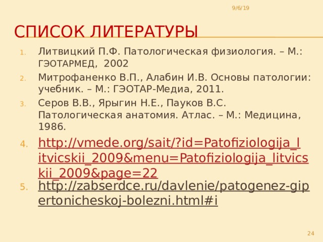 9/6/19 Список литературы Литвицкий П.Ф. Патологическая физиология. – М.: ГЭОТАРМЕД , 2002 Митрофаненко В.П., Алабин И.В. Основы патологии: учебник. – М.: ГЭОТАР-Медиа, 2011. Серов В.В., Ярыгин Н.Е., Пауков В.С. Патологическая анатомия. Атлас. – М.: Медицина, 1986. http://vmede.org/sait/?id=Patofiziologija_litvicskii_2009&menu=Patofiziologija_litvicskii_2009&page=22 http://zabserdce.ru/davlenie/patogenez-gipertonicheskoj-bolezni.html#i  Литвицкий П.Ф. Патологическая физиология. – М.: ГЭОТАРМЕД , 2002 Митрофаненко В.П., Алабин И.В. Основы патологии: учебник. – М.: ГЭОТАР-Медиа, 2011. Серов В.В., Ярыгин Н.Е., Пауков В.С. Патологическая анатомия. Атлас. – М.: Медицина, 1986. http://vmede.org/sait/?id=Patofiziologija_litvicskii_2009&menu=Patofiziologija_litvicskii_2009&page=22 http://zabserdce.ru/davlenie/patogenez-gipertonicheskoj-bolezni.html#i  22 