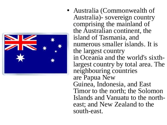 Australia (Commonwealth of Australia)- sovereign country comprising the mainland of the Australian continent, the island of Tasmania, and numerous smaller islands. It is the largest country in Oceania and the world's sixth-largest country by total area. The neighbouring countries are Papua New Guinea, Indonesia, and East Timor to the north; the Solomon Islands and Vanuatu to the north-east; and New Zealand to the south-east.  