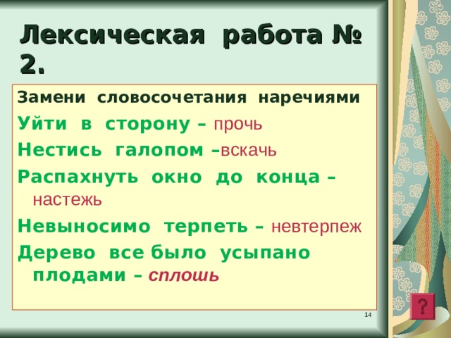 Лексическая работа № 2 . Замени словосочетания наречиями Уйти в сторону – прочь  Нестись галопом – вскачь Распахнуть окно до конца – настежь Невыносимо терпеть – невтерпеж Дерево все было усыпано плодами – сплошь   