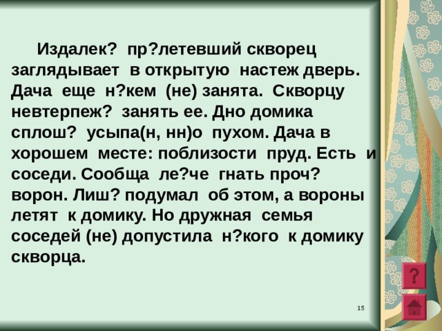   Издалек? пр?летевший скворец заглядывает в открытую настеж дверь .  Дача еще н?кем (не) занята . Скворцу невтерпеж? занять ее . Дно домика сплош? усыпа(н, нн)о пухом . Дача в хорошем месте: поблизости пруд. Есть и соседи. Сообща ле?че гнать проч? ворон. Лиш? подумал об этом , а вороны летят к домику. Но дружная семья соседей (не) допустила н?кого к домику скворца.  