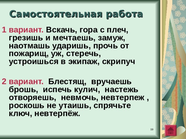 Самостоятельная работа 1 вариант.  Вскач?, гора с плеч?, грезиш? и мечтаеш?, замуж(?), наотмаш? удариш?, проч? от пожарищ?, уж?, стереч(?), устроиш?ся в экипаж?, стереч(?)  2 вариант.  Блестящ?, вручаеш? брош?, испеч? кулич?, настеж? отворяеш?, невмоч?,  невтерпеж? , роскош? не утаиш?, спряч?те ключ?, невтерпёж(?)  