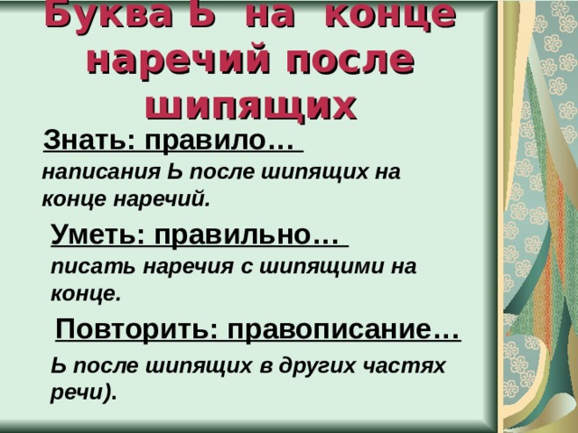   Буква Ь на конце наречий после шипящих      Знать: правило… написания Ь после шипящих на конце наречий. Уметь: правильно… писать наречия с шипящими на конце. Повторить: правописание… Ь после шипящих в других частях речи) . 