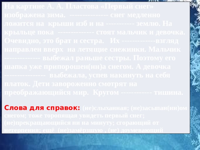 На картине А. А. Пластова «Первый снег» изображена зима. --------------- снег медленно ложится на крыши изб и на ----------- землю. На крыльце пока -------------- стоят мальчик и девочка. Очевидно, это брат и сестра. Их -------------взгляд направлен вверх на летящие снежинки. Мальчик -------------- выбежал раньше сестры. Поэтому его шапка уже припорошен(нн)а снегом. А девочка ---------------- выбежала, успев накинуть на себя платок. Дети завороженно смотрят на преображающийся мир. Кругом ------------ тишина.  Слова для справок: (не)слыханная; (не)засыпан(нн)ом снегом; тоже торопящая увидеть первый снег; (не)прекращающийся ни на минуту; сгорающий от нетерпения; ещё (не)замёрзшую , (не) доумевающий 