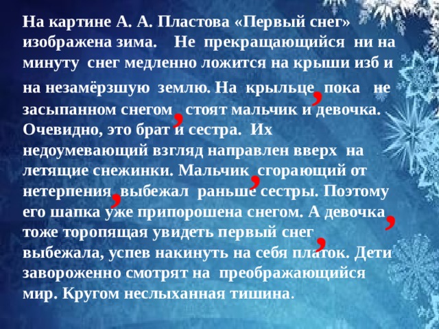 На картине А. А. Пластова «Первый снег» изображена зима. Не прекращающийся ни на минуту снег медленно ложится на крыши изб и на незамёрзшую землю. На крыльце  пока не засыпанном снегом стоят мальчик и девочка. Очевидно, это брат и сестра. Их  недоумевающий взгляд направлен вверх на летящие снежинки. Мальчик сгорающий от нетерпения выбежал раньше сестры. Поэтому его шапка уже припорошена снегом. А девочка тоже торопящая увидеть первый снег выбежала, успев накинуть на себя платок. Дети завороженно смотрят на преображающийся мир. Кругом неслыханная тишина . ,   ,   ,  , , ,  