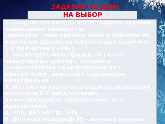  ЗАДАНИЕ НА ДОМ НА ВЫБОР 1. Творческие натуры могут выбрать задание повышенной сложности. Нарисуйте свою картину зимы и опишите её, используя причастия (обязательно включите 1-3 причастие с «не») 2. Посмотреть мультфильм «В стране невыученных уроков», составить словосочетания на орфограмму не с причастиями , используя содержания мультфильма 3. Из текстов художественных произведений выпишите 6-7 предложений, иллюстрирующих правописание не с причастиями. 4. Упр. 463 на стр. 185. 5. Для всех параграф 39 – выучить правило. 