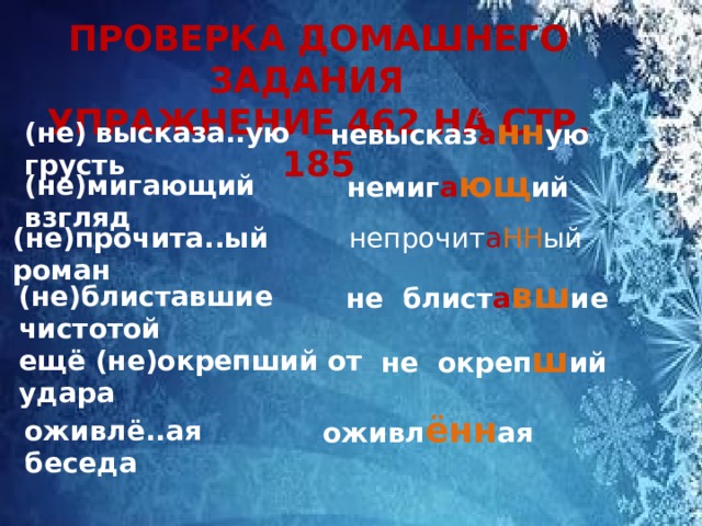 ПРОВЕРКА ДОМАШНЕГО ЗАДАНИЯ УПРАЖНЕНИЕ 462 НА СТР. 185   невысказ а нн ую (не) высказа..ую грусть  немиг а ющ ий (не)мигающий взгляд (не)прочита..ый роман  непрочит а НН ый не блист а вш ие (не)блиставшие чистотой не окреп ш ий ещё (не)окрепший от удара оживл ённ ая оживлё..ая беседа 