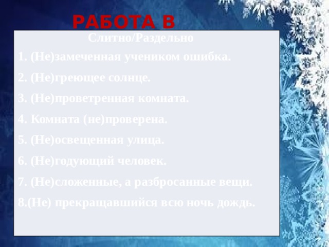 РАБОТА В ПАРАХ  Слитно/Раздельно 1. (Не)замеченная учеником ошибка. 2. (Не)греющее солнце. 3. (Не)проветренная комната. 4. Комната (не)проверена. 5. (Не)освещенная улица. 6. (Не)годующий человек. 7. (Не)сложенные, а разбросанные вещи. 8.(Не) прекращавшийся всю ночь дождь. 