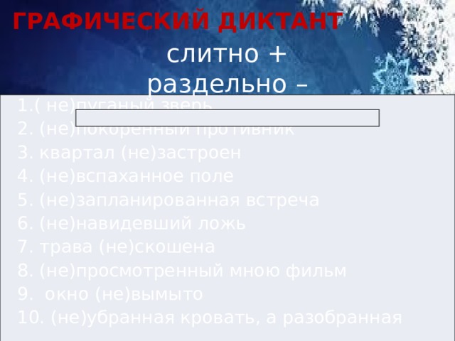 ГРАФИЧЕСКИЙ ДИКТАНТ слитно +  раздельно – 1.( не)пуганый зверь   2. (не)покорённый противник   3. квартал (не)застроен   4. (не)вспаханное поле   5. (не)запланированная встреча   6. (не)навидевший ложь   7. трава (не)скошена   8. (не)просмотренный мною фильм   9. окно (не)вымыто 10. (не)убранная кровать, а разобранная 