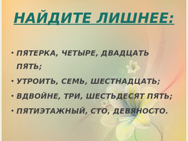 НАЙДИТЕ ЛИШНЕЕ:  ПЯТЕРКА, ЧЕТЫРЕ, ДВАДЦАТЬ ПЯТЬ; УТРОИТЬ, СЕМЬ, ШЕСТНАДЦАТЬ; ВДВОЙНЕ, ТРИ, ШЕСТЬДЕСЯТ ПЯТЬ; ПЯТИЭТАЖНЫЙ, СТО, ДЕВЯНОСТО. 