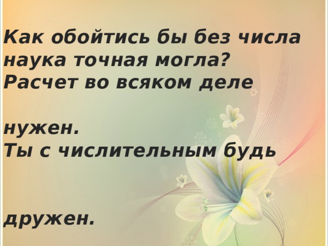  Как обойтись бы без числа  наука точная могла?  Расчет во всяком деле  нужен.  Ты с числительным будь  дружен.   