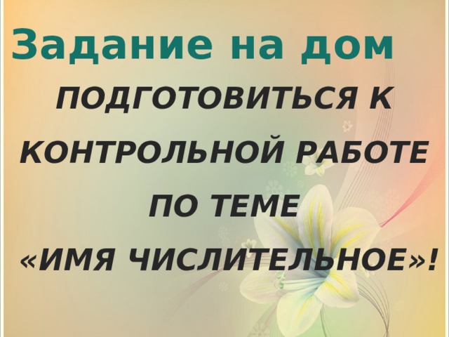 Задание на дом ПОДГОТОВИТЬСЯ К КОНТРОЛЬНОЙ РАБОТЕ ПО ТЕМЕ  «ИМЯ ЧИСЛИТЕЛЬНОЕ»!   