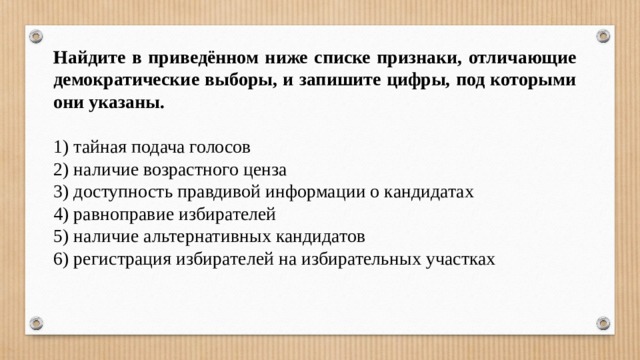 Найдите в приведённом ниже спис­ке признаки, отличающие демократические выборы, и запишите цифры, под которыми они указаны.   1) тайная подача голосов 2) наличие возрастного ценза 3) доступность правдивой информации о кандидатах 4) равноправие избирателей 5) наличие альтернативных кандидатов 6) регистрация избирателей на избирательных участках 