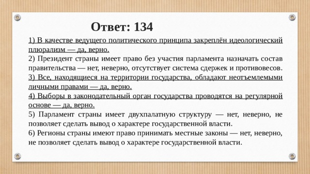 Ответ: 134 1) В качестве ведущего политического принципа закреплён идеологический плюрализм — да, верно. 2) Президент страны имеет право без участия парламента назначать состав правительства — нет, неверно, отсутствует система сдержек и противовесов. 3) Все, находящиеся на территории государства, обладают неотъемлемыми личными правами — да, верно. 4) Выборы в законодательный орган государства проводятся на регулярной основе — да, верно. 5) Парламент страны имеет двухпалатную структуру — нет, неверно, не позволяет сделать вывод о характере государственной власти. 6) Регионы страны имеют право принимать местные законы — нет, неверно, не позволяет сделать вывод о характере государственной власти. 