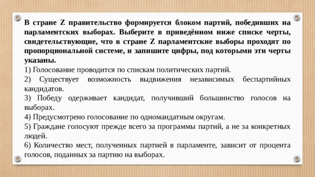 В стра­не Z пра­ви­тель­ство фор­ми­ру­ет­ся бло­ком партий, по­бе­див­ших на пар­ла­мент­ских выборах. Вы­бе­ри­те в приведённом ниже спис­ке черты, свидетельствующие, что в стра­не Z пар­ла­мент­ские вы­бо­ры про­хо­дят по про­пор­ци­о­наль­ной системе, и за­пи­ши­те цифры, под ко­то­ры­ми эти черты указаны. 1) Голосование про­во­дит­ся по спис­кам по­ли­ти­че­ских партий. 2) Су­ще­ству­ет воз­мож­ность вы­дви­же­ния не­за­ви­си­мых бес­пар­тий­ных кандидатов. 3) Победу одер­жи­ва­ет кандидат, по­лу­чив­ший боль­шин­ство го­ло­сов на выборах. 4) Предусмотрено го­ло­со­ва­ние по од­но­ман­дат­ным округам. 5) Граждане го­ло­су­ют пре­жде всего за про­грам­мы партий, а не за кон­крет­ных людей. 6) Количество мест, по­лу­чен­ных пар­ти­ей в парламенте, за­ви­сит от про­цен­та голосов, по­дан­ных за пар­тию на выборах. 