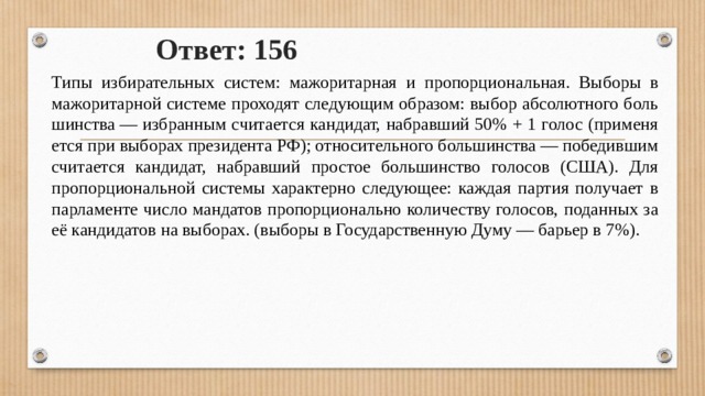Ответ: 156 Типы из­би­ра­тель­ных систем: мажоритарная и пропорциональная. Выборы в мажоритарной системе проходят следующим образом: выбор аб­со­лют­но­го боль­шин­ства — из­бран­ным счи­та­ет­ся кандидат, на­брав­ший 50% + 1 голос (при­ме­ня­ет­ся при вы­бо­рах пре­зи­ден­та РФ); от­но­си­тель­но­го боль­шин­ства — по­бе­див­шим счи­та­ет­ся кандидат, на­брав­ший про­стое боль­шин­ство голосов (США). Для пропорциональной системы характерно следующее: каждая пар­тия по­лу­ча­ет в пар­ла­мен­те число ман­да­тов про­пор­ци­о­наль­но ко­ли­че­ству голосов, по­дан­ных за её кан­ди­да­тов на выборах. (вы­бо­ры в Государственную Думу — барьер в 7%). 