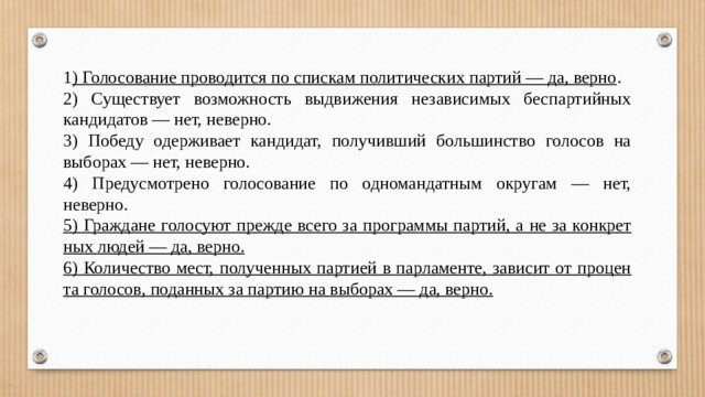 1 ) Голосование про­во­дит­ся по спис­кам по­ли­ти­че­ских партий — да, верно . 2) Су­ще­ству­ет воз­мож­ность вы­дви­же­ния не­за­ви­си­мых бес­пар­тий­ных кандидатов — нет, неверно. 3) Победу одер­жи­ва­ет кандидат, по­лу­чив­ший боль­шин­ство го­ло­сов на выборах — нет, неверно. 4) Предусмотрено го­ло­со­ва­ние по од­но­ман­дат­ным округам — нет, неверно. 5) Граждане го­ло­су­ют пре­жде всего за про­грам­мы партий, а не за кон­крет­ных людей — да, верно. 6) Количество мест, по­лу­чен­ных пар­ти­ей в парламенте, за­ви­сит от про­цен­та голосов, по­дан­ных за пар­тию на выборах — да, верно. 