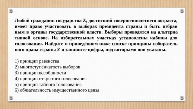 Любой граж­да­нин го­су­дар­ства Z, до­стиг­ший со­вер­шен­но­лет­не­го возраста, имеет право участ­во­вать в вы­бо­рах пре­зи­ден­та стра­ны и быть из­бран­ным в ор­га­ны го­су­дар­ствен­ной власти. Вы­бо­ры про­во­дят­ся на аль­тер­на­тив­ной основе. На избирательных участках установлены кабины для голосования. Найдите в приведённом ниже спис­ке прин­ци­пы из­би­ра­тель­но­го права стра­ны Z и за­пи­ши­те цифры, под ко­то­ры­ми они указаны.   1) прин­цип равенства 2) мно­го­сту­пен­ча­тость выборов 3) прин­цип всеобщности 4) прин­цип от­кры­то­го голосования 5) прин­цип тай­но­го голосования 6) обя­за­тель­ность иму­ще­ствен­но­го ценза 