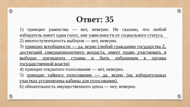 Ответ: 35 1) принцип равенства — нет, неверно. Не сказано, что любой избиратель имеет один голос, вне зависимости от социального статуса. 2) многоступенчатость выборов — нет, неверно. 3) принцип всеобщности — да, верно (любой гражданин государства Z, достигший совершеннолетнего возраста, имеет право участвовать в выборах президента страны и быть избранным в органы государственной власти) 4) принцип открытого голосования — нет, неверно. 5) принцип тайного голосования — да, верно (на избирательных участках установлены кабины для голосования). 6) обязательность имущественного ценза — нет, неверно. 