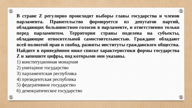 В стране Z регулярно происходят выборы главы государства и членов парламента. Правительство формируется из депутатов партий, обладающих большинством голосов в парламенте, и ответственно только перед парламентом. Территория страны поделена на субъекты, обладающие относительной самостоятельностью. Граждане обладают всей полнотой прав и свобод, развиты институты гражданского общества. Найдите в приведённом ниже списке характеристики формы государства Z и запишите цифры, под которыми они указаны. 1) конституционная монархия 2) унитарное государство 3) парламентская республика 4) президентская республика 5) федеративное государство 6) демократическое государство 