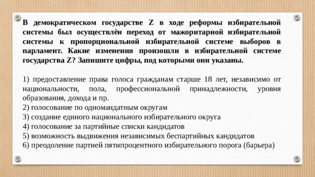 В демократическом государстве Z в ходе реформы избирательной системы был осуществлён переход от мажоритарной избирательной системы к пропорциональной избирательной системе выборов в парламент. Какие изменения произошли в избирательной системе государства Z? Запишите цифры, под которыми они указаны.   1) предоставление права голоса гражданам старше 18 лет, независимо от национальности, пола, профессиональной принадлежности, уровня образования, дохода и пр. 2) голосование по одномандатным округам 3) создание единого национального избирательного округа 4) голосование за партийные списки кандидатов 5) возможность выдвижения независимых беспартийных кандидатов 6) преодоление партией пятипроцентного избирательного порога (барьера) 