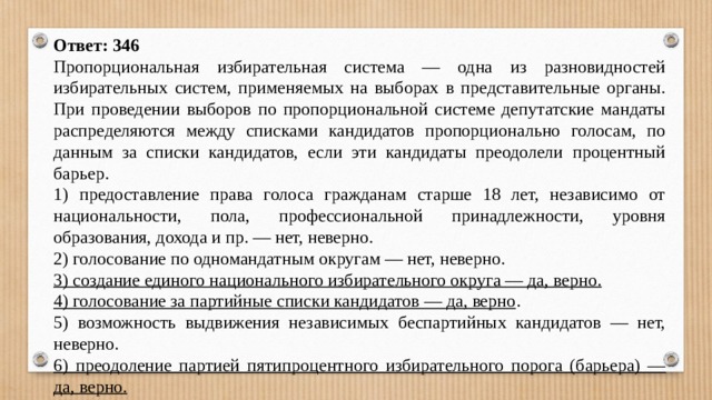 Ответ: 346 Пропорциональная избирательная система — одна из разновидностей избирательных систем, применяемых на выборах в представительные органы. При проведении выборов по пропорциональной системе депутатские мандаты распределяются между списками кандидатов пропорционально голосам, по данным за списки кандидатов, если эти кандидаты преодолели процентный барьер. 1) предоставление права голоса гражданам старше 18 лет, независимо от национальности, пола, профессиональной принадлежности, уровня образования, дохода и пр. — нет, неверно. 2) голосование по одномандатным округам — нет, неверно. 3) создание единого национального избирательного округа — да, верно. 4) голосование за партийные списки кандидатов — да, верно . 5) возможность выдвижения независимых беспартийных кандидатов — нет, неверно. 6) преодоление партией пятипроцентного избирательного порога (барьера) — да, верно. 