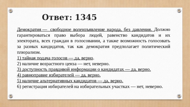 Ответ: 1345 Демократия —  свободное волеизъявление народа, без давления. Должно гарантироваться право выбора людей, равенство кандидатов и их электората, всех граждан в голосовании, а также возможность голосовать за разных кандидатов, так как демократия предполагает политический плюрализм. 1) тайная подача голосов — да, верно . 2) наличие возрастного ценза — нет, неверно. 3) доступность правдивой информации о кандидатах — да, верно. 4) равноправие избирателей — да, верно. 5) наличие альтернативных кандидатов — да, верно. 6) регистрация избирателей на избирательных участках — нет, неверно. 