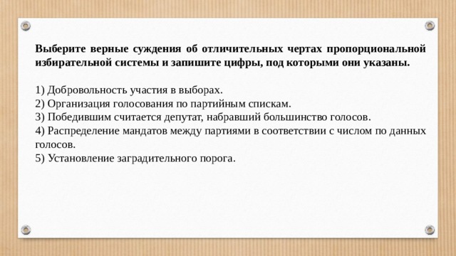 Выберите верные суждения об отличительных чертах пропорциональной избирательной системы и запишите цифры, под которыми они указаны.   1) Добровольность участия в выборах. 2) Организация голосования по партийным спискам. 3) Победившим считается депутат, набравший большинство голосов. 4) Распределение мандатов между партиями в соответствии с числом по данных голосов. 5) Установление заградительного порога. 
