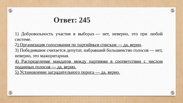 Ответ: 245 1) Добровольность участия в выборах — нет, неверно, это при любой системе. 2 ) Организация голосования по партийным спискам — да, верно . 3) Победившим считается депутат, набравший большинство голосов — нет, неверно, это мажоритарная. 4) Распределение мандатов между партиями в соответствии с числом поданных голосов — да, верно. 5) Установление заградительного порога — да, верно. 