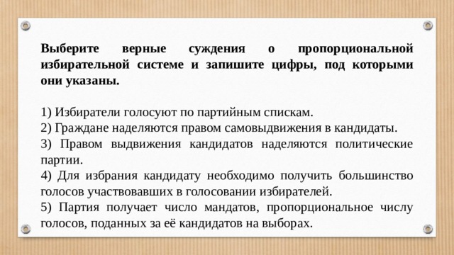 Выберите верные суждения о пропорциональной избирательной системе и запишите цифры, под которыми они указаны.   1) Избиратели голосуют по партийным спискам. 2) Граждане наделяются правом самовыдвижения в кандидаты. 3) Правом выдвижения кандидатов наделяются политические партии. 4) Для избрания кандидату необходимо получить большинство голосов участвовавших в голосовании избирателей. 5) Партия получает число мандатов, пропорциональное числу голосов, поданных за её кандидатов на выборах. 