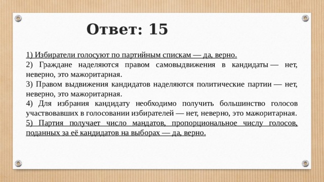 Ответ: 15 1) Избиратели голосуют по партийным спискам — да, верно. 2) Граждане наделяются правом самовыдвижения в кандидаты — нет, неверно, это мажоритарная. 3) Правом выдвижения кандидатов наделяются политические партии — нет, неверно, это мажоритарная. 4) Для избрания кандидату необходимо получить большинство голосов участвовавших в голосовании избирателей — нет, неверно, это мажоритарная. 5) Партия получает число мандатов, пропорциональное числу голосов, поданных за её кандидатов на выборах — да, верно. 