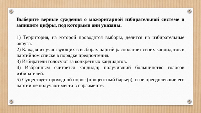 Выберите верные суждения о мажоритарной избирательной системе и запишите цифры, под которыми они указаны.   1) Территория, на которой проводятся выборы, делится на избирательные округа. 2) Каждая из участвующих в выборах партий располагает своих кандидатов в партийном списке в порядке предпочтения. 3) Избиратели голосуют за конкретных кандидатов. 4) Избранным считается кандидат, получивший большинство голосов избирателей. 5) Существует проходной порог (процентный барьер), и не преодолевшие его партии не получают места в парламенте. 