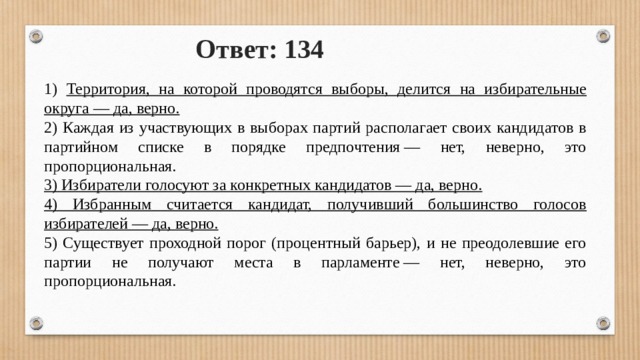 Ответ: 134 1) Территория, на которой проводятся выборы, делится на избирательные округа — да, верно. 2) Каждая из участвующих в выборах партий располагает своих кандидатов в партийном списке в порядке предпочтения — нет, неверно, это пропорциональная. 3) Избиратели голосуют за конкретных кандидатов — да, верно. 4) Избранным считается кандидат, получивший большинство голосов избирателей — да, верно. 5) Существует проходной порог (процентный барьер), и не преодолевшие его партии не получают места в парламенте — нет, неверно, это пропорциональная. 