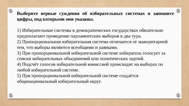 Выберите верные суждения об избирательных системах и запишите цифры, под которыми они указаны.   1) Избирательные системы в демократических государствах обязательно предполагают проведение парламентских выборов в два тура. 2) Пропорциональная избирательная система отличается от мажоритарной тем, что выборы являются всеобщими и равными. 3) При пропорциональной избирательной системе избиратель голосует за списки избирательных объединений или политических партий. 4) Подсчёт голосов избирательной комиссией происходит на выборах по любой избирательной системе. 5) При пропорциональной избирательной системе создаётся общенациональный избирательный округ. 
