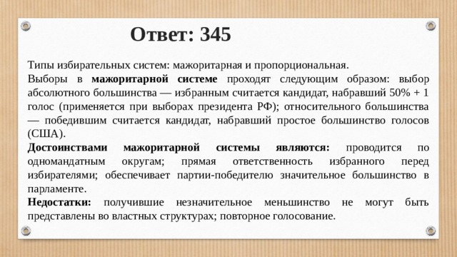 Ответ: 345 Типы избирательных систем: мажоритарная и пропорциональная. Выборы в мажоритарной системе проходят следующим образом: выбор абсолютного большинства — избранным считается кандидат, набравший 50% + 1 голос (применяется при выборах президента РФ); относительного большинства — победившим считается кандидат, набравший простое большинство голосов (США). Достоинствами мажоритарной системы являются: проводится по одномандатным округам; прямая ответственность избранного перед избирателями; обеспечивает партии-победителю значительное большинство в парламенте. Недостатки: получившие незначительное меньшинство не могут быть представлены во властных структурах; повторное голосование. 