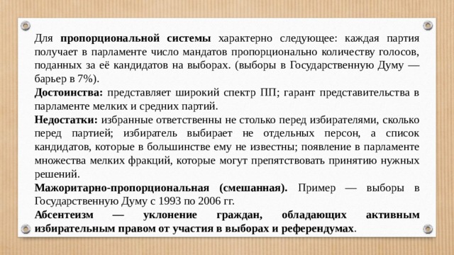 Для пропорциональной системы характерно следующее: каждая партия получает в парламенте число мандатов пропорционально количеству голосов, поданных за её кандидатов на выборах. (выборы в Государственную Думу — барьер в 7%). Достоинства: представляет широкий спектр ПП; гарант представительства в парламенте мелких и средних партий. Недостатки: избранные ответственны не столько перед избирателями, сколько перед партией; избиратель выбирает не отдельных персон, а список кандидатов, которые в большинстве ему не известны; появление в парламенте множества мелких фракций, которые могут препятствовать принятию нужных решений. Мажоритарно-пропорциональная (смешанная). Пример — выборы в Государственную Думу с 1993 по 2006 гг. Абсентеизм — уклонение граждан, обладающих активным избирательным правом от участия в выборах и референдумах . 